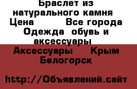 Браслет из натурального камня › Цена ­ 700 - Все города Одежда, обувь и аксессуары » Аксессуары   . Крым,Белогорск